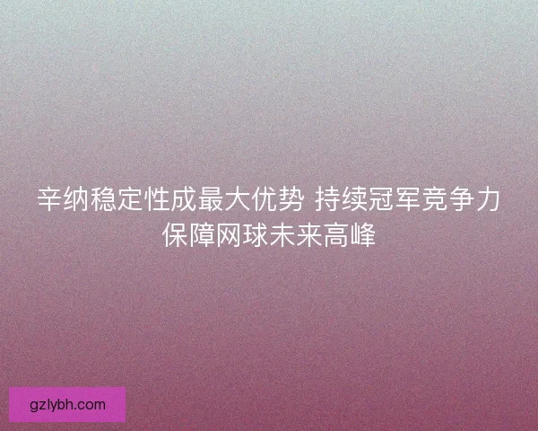 辛纳稳定性成最大优势 持续冠军竞争力保障网球未来高峰
