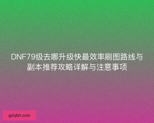 DNF79级去哪升级快最效率刷图路线与副本推荐攻略详解与注意事项