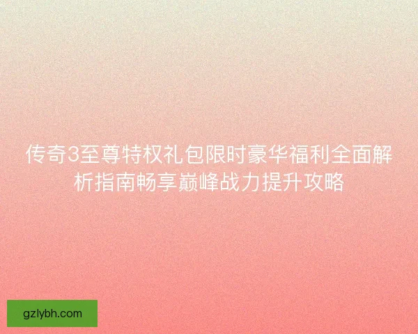 传奇3至尊特权礼包限时豪华福利全面解析指南畅享巅峰战力提升攻略