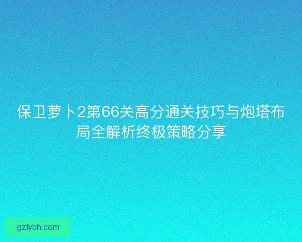 保卫萝卜2第66关高分通关技巧与炮塔布局全解析终极策略分享