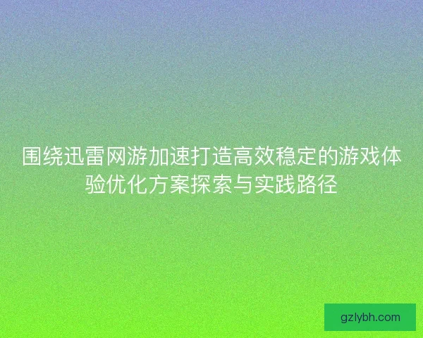围绕迅雷网游加速打造高效稳定的游戏体验优化方案探索与实践路径