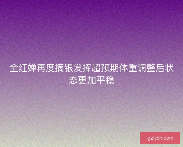 全红婵再度摘银发挥超预期体重调整后状态更加平稳